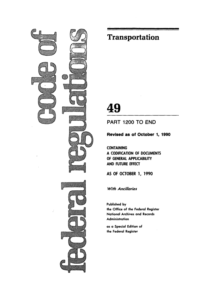 handle is hein.cfr/cfr1990196 and id is 1 raw text is: Transportation
49
PART 1200 TO END
Revised as of October 1, 1990
CONTAINING
A CODIFICATION OF DOCUMENTS
OF GENERAL APPUCABILITY
AND FUTURE EFFECT
AS OF OCTOBER 1, 1990
With Ancillaries
Published by
the Office of the Federal Register
National Archives and Records
Administration
as a Special Edition of
the Federal Register


