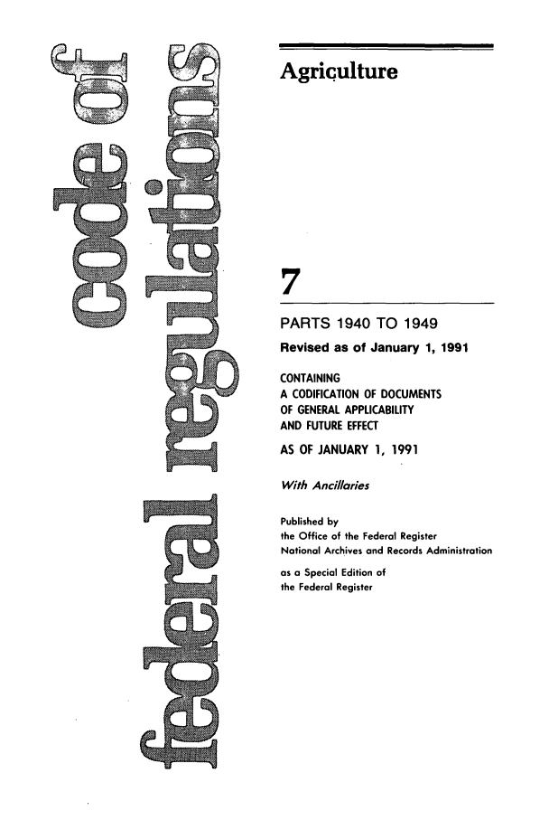 handle is hein.cfr/cfr1991023 and id is 1 raw text is: Agriculture
7
PARTS 1940 TO 1949
Revised as of January 1, 1991
CONTAINING
A CODIFICATION OF DOCUMENTS
OF GENERAL APPLICABILITY
AND FUTURE EFFECT
AS OF JANUARY 1, 1991
With Ancillaries
Published by
the Office of the Federal Register
National Archives and Records Administration
as a Special Edition of
the Federal Register


