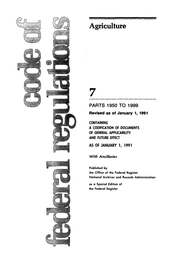 handle is hein.cfr/cfr1991024 and id is 1 raw text is: Agriculture
7
PARTS 1950 TO 1999
Revised as of January 1, 1991
CONTAINING
A CODIFICATION OF DOCUMENTS
OF GENERAL APPLICABILITY
AND FUTURE EFFECT
AS OF JANUARY 1, 1991
With Anciliaries
Published by
the Office of the Federal Register
National Archives and Records Administration
as a Special Edition of
the Federal Register

1 W
t


