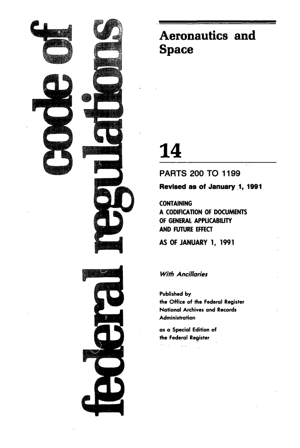 handle is hein.cfr/cfr1991045 and id is 1 raw text is: Aeronautics and
Space
14
PARTS 200 TO 1199
Revised as of January .1, 1991
CONTAINING
A CODIFICATION OF DOCUMENTS
OF GENERAL APPUCABIUTY
AND FUTURE EFFECT
AS OF JANUARY 1, 1991
With Ancillaries
Published by
the Office of the Federal Register
National Archives and Records
Administration
as a Special Edition of
the Federal Register


