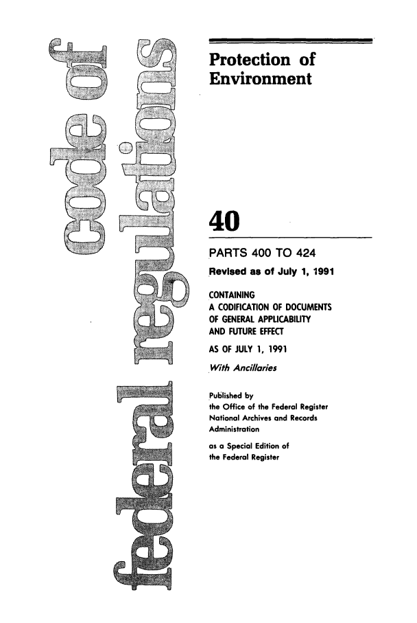 handle is hein.cfr/cfr1991148 and id is 1 raw text is: cm

PARTS 400 TO 424
Revised as of July 1, 1991
CONTAINING
A CODIFICATION OF DOCUMENTS
OF GENERAL APPUCABILITY
AND FUTURE EFFECT
AS OF JULY 1, 1991
With Ancillaries
Published by
the Office of the Federal Register
National Archives and Records
Administration
as a Special Edition of
the Federal Register

Protection of
Environment
40


