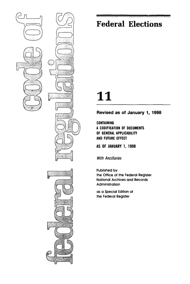 handle is hein.cfr/cfr1998029 and id is 1 raw text is: Federal Elections

11
Revised as of January 1, 1998
CONTAINING
A CODIFICATION OF DOCUMENTS
OF GENERAL APPLICABILITY
AND FUTURE EFFECT
AS OF JANUARY 1, 1998
With Ancillaries
Published by
the Office of the Federal Register
National Archives and Records
Administration
as a Special Edition of
the Federal Register


