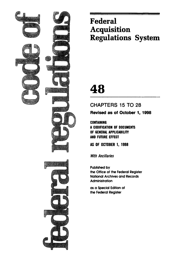 handle is hein.cfr/cfr1998189 and id is 1 raw text is: i

Federal
Acquisition
Regulations System
48
CHAPTERS 15 TO 28
Revised as of October 1, 1998
CONTAINING
A CODIFICATION OF DOCUMENTS
OF GENERAL APPLICABILITY
AND FUTURE EFFECT
AS OF OCTOBER 1, 1998
With Ancillaries
Published by
the Office of the Federal Register
National Archives and Records
Administration
as a Special Edition of
the Federal Register


