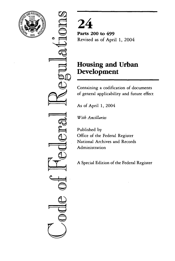 handle is hein.cfr/cfr2004073 and id is 1 raw text is: RECO@
71-1-.-

Q

©II
U

24
Parts 200 to 499
Revised as of April 1, 2004
Housing and Urban
Development
Containing a codification of documents
of general applicability and future effect
As of April 1, 2004
With Ancillaries
Published by
Office of the Federal Register
National Archives and Records
Administration
A Special Edition of the Federal Register



