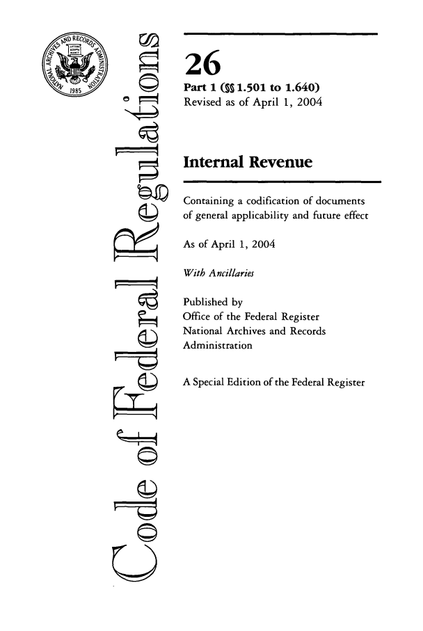 handle is hein.cfr/cfr2004084 and id is 1 raw text is: 1985

co
k  4

0
0W

26
Part 1 ( 1.501 to 1.640)
Revised as of April 1, 2004
Internal Revenue

Containing a codification of documents
of general applicability and future effect
As of April 1, 2004
With Ancillaries
Published by
Office of the Federal Register
National Archives and Records
Administration
A Special Edition of the Federal Register


