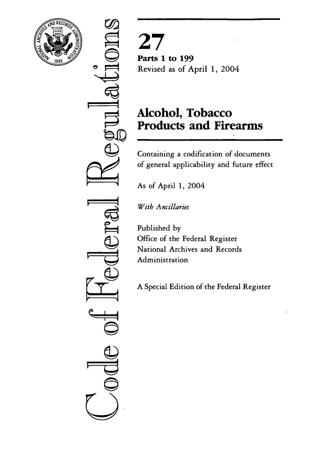 handle is hein.cfr/cfr2004098 and id is 1 raw text is: REC
1985

©l
'I
U

Alcohol, Tobacco
Products and Firearms
Containing a codification of documents
of general applicability and future effect
As of April 1, 2004
With Ancillaries
Published by
Office of the Federal Register
National Archives and Records
Administration
A Special Edition of the Federal Register

27
Parts 1
Revised

to 199
as of April 1, 2004


