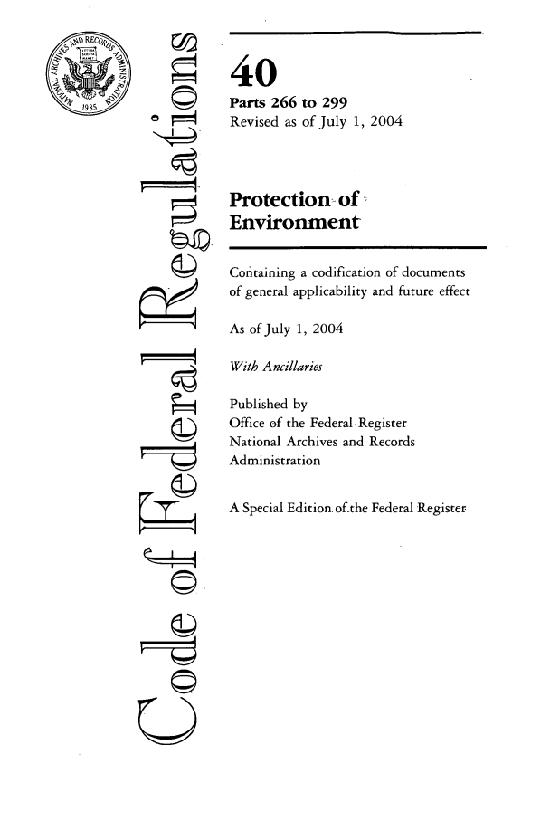 handle is hein.cfr/cfr2004162 and id is 1 raw text is: ~tRECo~,
4,1985

_I44
U

Protection of -
Environment

Coitaining a codification of documents
of general applicability and future effect
As of July 1, 2004
With Ancillaries
Published by
Office of the Federal -Register
National Archives and Records
Administration
A Special Edition of-the Federal Register

40
Parts 266
Revised as

to 299
of July 1, 2004



