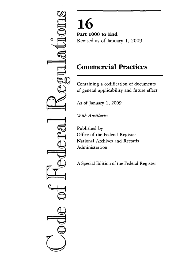 handle is hein.cfr/cfr2009049 and id is 1 raw text is: ©i
ri
©II
U

16
Part 1000 to End
Revised as of January 1, 2009
Commercial Practices
Containing a codification of documents
of general applicability and future effect
As of January 1, 2009
With Ancillaries
Published by
Office of the Federal Register
National Archives and Records
Administration
A Special Edition of the Federal Register



