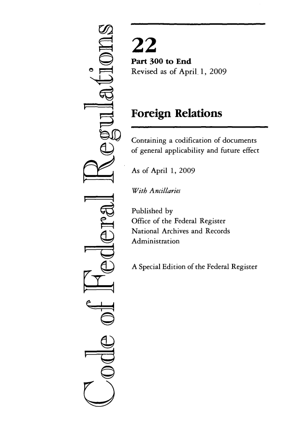 handle is hein.cfr/cfr2009071 and id is 1 raw text is: 0W
'4

22
Part 300 to End
Revised as of April. 1, 2009
Foreign Relations
Containing a codification of documents
of general applicability and future effect
As of April 1, 2009
With Ancillaries
Published by
Office of the Federal Register
National Archives and Records
Administration
A Special Edition of the Federal Register

Q
©Ii


