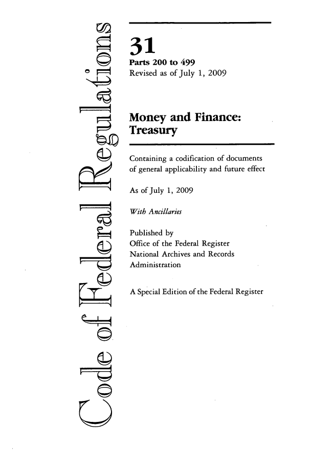 handle is hein.cfr/cfr2009117 and id is 1 raw text is: 




















F7;4



  U


31
Parts 200 to 499
Revised as of July 1, 2009



Money and Finance:
Treasury

Containing a codification of documents
of general applicability and future effect

As of July 1, 2009

With Ancillaries

Published by
Office of the Federal Register
National Archives and Records
Administration

A Special Edition of the Federal Register


