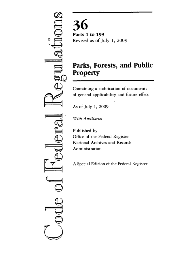 handle is hein.cfr/cfr2009132 and id is 1 raw text is: P     4

36
Parts 1 to 199
Revised as of July 1, 2009
Parks, Forests, and Public
Property
Containing a codification of documents
of general applicability and future effect
As of July 1, 2009
With Ancillaries
Published by
Office of the Federal Register
National Archives and Records
Administration
A Special Edition of the Federal Register


