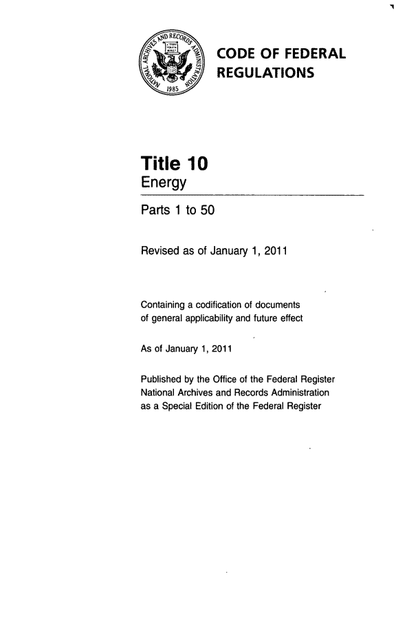 handle is hein.cfr/cfr2011026 and id is 1 raw text is: CODE OF FEDERAL
REGULATIONS

Title 10
Energy
Parts 1 to 50
Revised as of January 1, 2011
Containing a codification of documents
of general applicability and future effect
As of January 1, 2011
Published by the Office of the Federal Register
National Archives and Records Administration
as a Special Edition of the Federal Register


