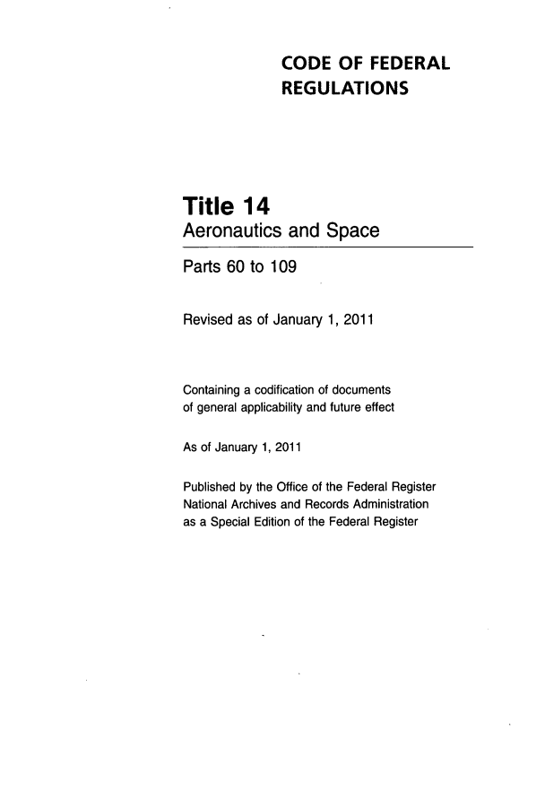 handle is hein.cfr/cfr2011040 and id is 1 raw text is: CODE OF FEDERAL
REGULATIONS
Title 14
Aeronautics and Space
Parts 60 to 109
Revised as of January 1, 2011
Containing a codification of documents
of general applicability and future effect
As of January 1, 2011
Published by the Office of the Federal Register
National Archives and Records Administration
as a Special Edition of the Federal Register


