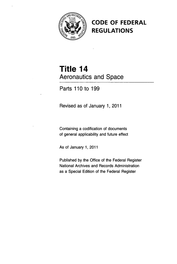 handle is hein.cfr/cfr2011041 and id is 1 raw text is: ~ORECo

CODE OF FEDERAL
REGULATIONS

Title 14
Aeronautics and

Space

Parts 110 to 199
Revised as of January 1, 2011
Containing a codification of documents
of general applicability and future effect
As of January 1, 2011
Published by the Office of the Federal Register
National Archives and Records Administration
as a Special Edition of the Federal Register


