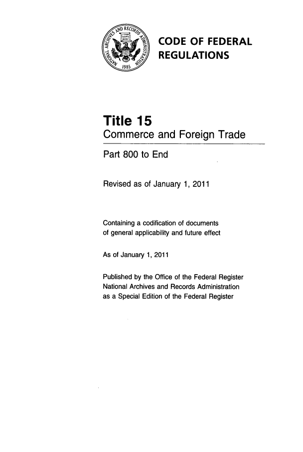 handle is hein.cfr/cfr2011046 and id is 1 raw text is: %#RECo*
Q-             CODE OF FEDERAL
REGULATIONS
1985
Title 15
Commerce and Foreign Trade
Part 800 to End
Revised as of January 1, 2011
Containing a codification of documents
of general applicability and future effect
As of January 1, 2011
Published by the Office of the Federal Register
National Archives and Records Administration
as a Special Edition of the Federal Register


