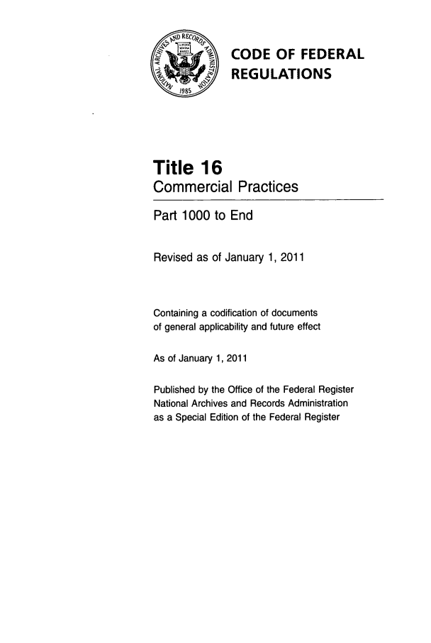 handle is hein.cfr/cfr2011048 and id is 1 raw text is: V  CODE OF FEDERAL
A             REGULATIONS
Title 16
Commercial Practices
Part 1000 to End
Revised as of January 1, 2011
Containing a codification of documents
of general applicability and future effect
As of January 1, 2011
Published by the Office of the Federal Register
National Archives and Records Administration
as a Special Edition of the Federal Register



