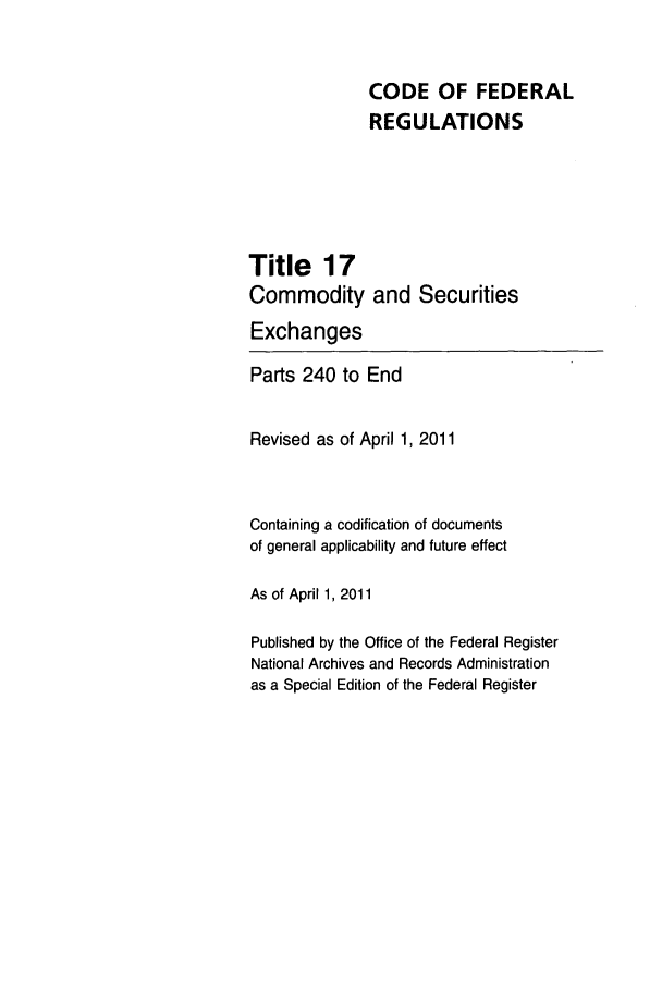 handle is hein.cfr/cfr2011051 and id is 1 raw text is: CODE OF FEDERAL
REGULATIONS

Title 17
Commodity and

Securities

Exchanges
Parts 240 to End
Revised as of April 1, 2011
Containing a codification of documents
of general applicability and future effect
As of April 1, 2011
Published by the Office of the Federal Register
National Archives and Records Administration
as a Special Edition of the Federal Register


