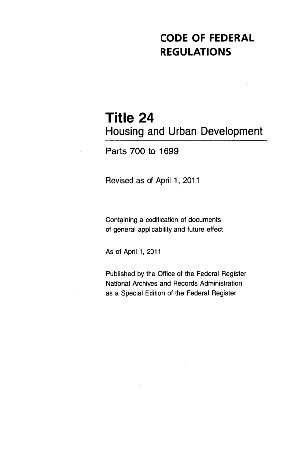 handle is hein.cfr/cfr2011075 and id is 1 raw text is: CODE OF FEDERAL
REGULATIONS
Title 24
Housing and Urban Development
Parts 700 to 1699
Revised as of April 1, 2011
Containing a codification of documents
of general applicability and future effect
As of April 1, 2011
Published by the Office of the Federal Register
National Archives and Records Administration
as a Special Edition of the Federal Register


