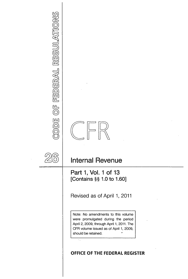 handle is hein.cfr/cfr2011080 and id is 1 raw text is: CFR
Internal Revenue
Part 1, Vol. 1 of 13
[Contains §§ 1.0 to 1.60]
Revised as of April 1, 2011

Note: No amendments to this volume
were promulgated during the period
April 2, 2009, through April 1, 2011. The
CFR volume issued as of April 1, 2009,
should be retained.
OFFICE OF THE FEDERAL REGISTER


