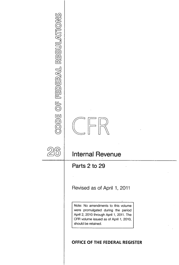 handle is hein.cfr/cfr2011093 and id is 1 raw text is: fuu]
( 5)2
W
RfL,
(ES)
0

Parts 2 to 29
Revised as of April 1, 2011

OFFICE OF THE FEDERAL REGISTER

Note: No amendments to this volume
were promulgated during the period
April 2, 2010 through April 1, 2011. The
CFR volume issued as of April 1, 2010,
should be retained.

FR
Internal Revenue


