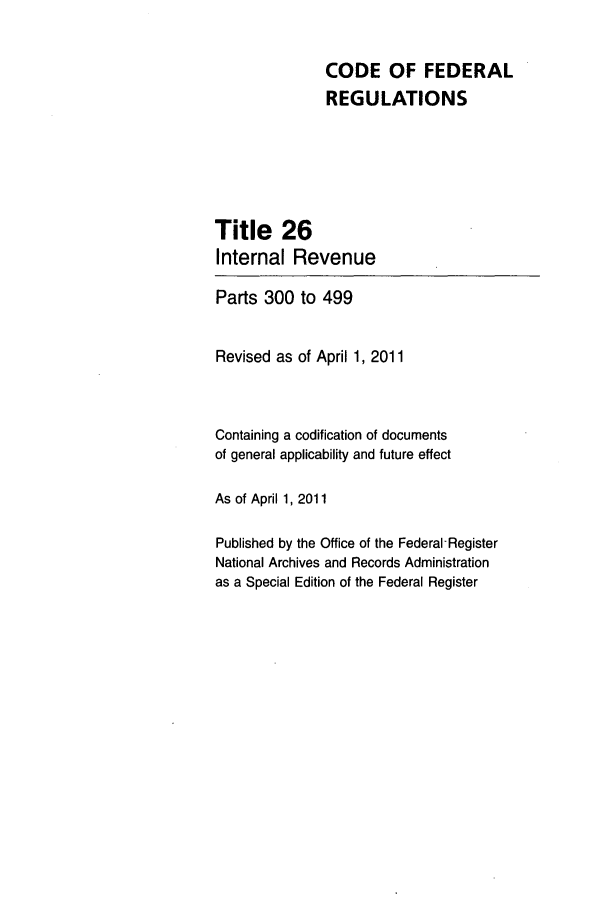 handle is hein.cfr/cfr2011096 and id is 1 raw text is: CODE OF FEDERAL
REGULATIONS
Title 26
Internal Revenue
Parts 300 to 499
Revised as of April 1, 2011
Containing a codification of documents
of general applicability and future effect
As of April 1, 2011
Published by the Office of the Federal-Register
National Archives and Records Administration
as a Special Edition of the Federal Register


