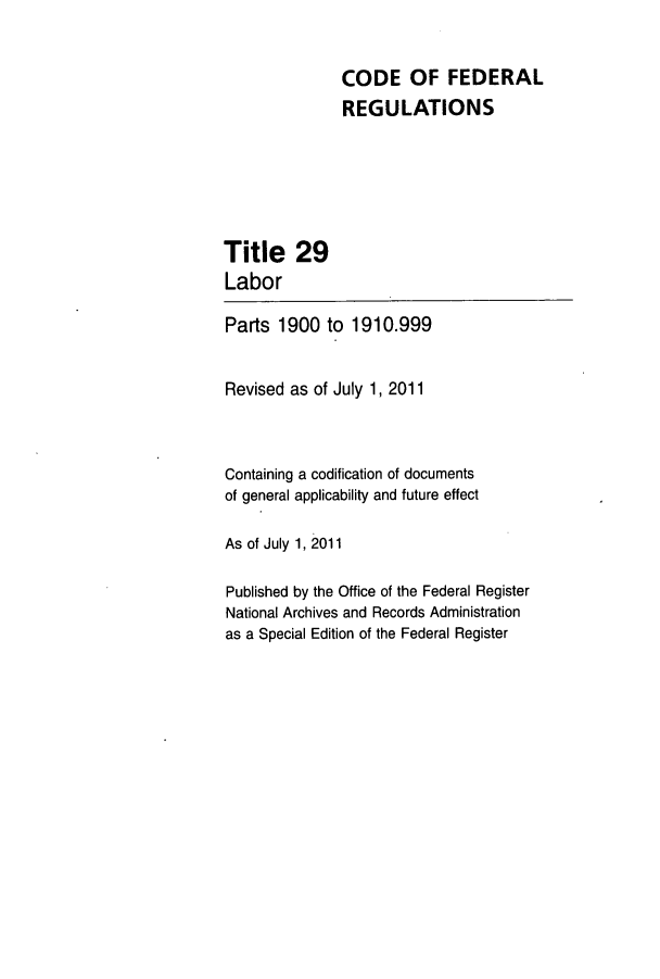 handle is hein.cfr/cfr2011108 and id is 1 raw text is: CODE OF FEDERAL
REGULATIONS

Title 29
Labor
Parts 1900 to 1910.999
Revised as of July 1, 2011
Containing a codification of documents
of general applicability and future effect
As of July 1, 2011
Published by the Office of the Federal Register
National Archives and Records Administration
as a Special Edition of the Federal Register


