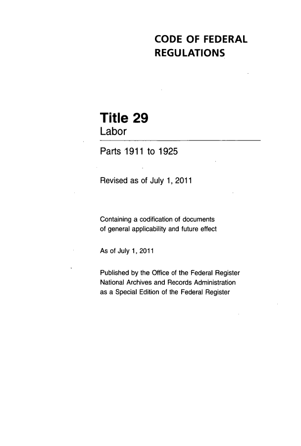 handle is hein.cfr/cfr2011110 and id is 1 raw text is: CODE OF FEDERAL
REGULATIONS

Title 29
Labor

Parts 1911 to 1925
Revised as of July 1, 2011
Containing a codification of documents
of general applicability and future effect
As of July 1, 2011
Published by the Office of the Federal Register
National Archives and Records Administration
as a Special Edition of the Federal Register


