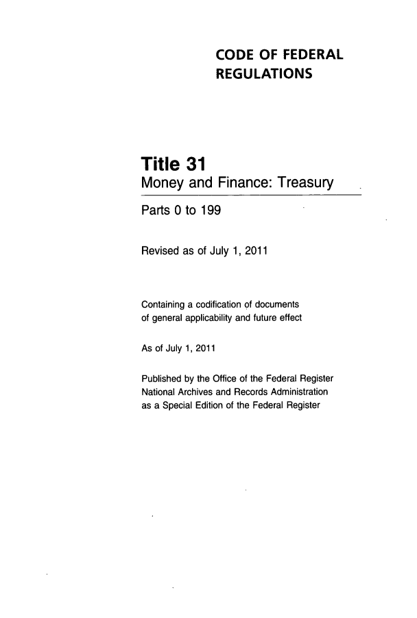 handle is hein.cfr/cfr2011116 and id is 1 raw text is: CODE OF FEDERAL
REGULATIONS
Title 31
Money and Finance: Treasury
Parts 0 to 199
Revised as of July 1, 2011
Containing a codification of documents
of general applicability and future effect
As of July 1, 2011
Published by the Office of the Federal Register
National Archives and Records Administration
as a Special Edition of the Federal Register


