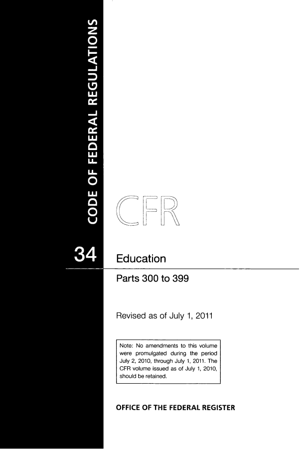 handle is hein.cfr/cfr2011129 and id is 1 raw text is: Education

Parts 300 to 399
Revised as of July 1, 2011
Note: No amendments to this volume
were promulgated during the period
July 2, 2010, through July 1, 2011. The
CFR volume issued as of July 1, 2010,
should be retained.

OFFICE OF THE FEDERAL REGISTER


