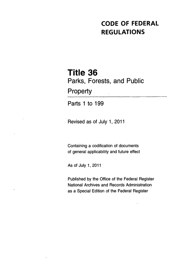 handle is hein.cfr/cfr2011132 and id is 1 raw text is: CODE OF FEDERAL
REGULATIONS
Title 36
Parks, Forests, and Public
Property
Parts 1 to 199
Revised as of July 1, 2011
Containing a codification of documents
of general applicability and future effect
As of July 1, 2011
Published by the Office of the Federal Register
National Archives and Records Administration
as a Special Edition of the Federal Register


