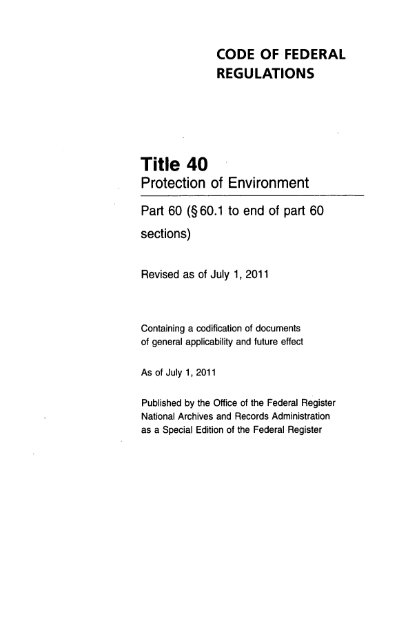 handle is hein.cfr/cfr2011144 and id is 1 raw text is: CODE OF FEDERAL
REGULATIONS
Title 40
Protection of Environment
Part 60 (§ 60.1 to end of part 60
sections)
Revised as of July 1, 2011
Containing a codification of documents
of general applicability and future effect
As of July 1, 2011
Published by the Office of the Federal Register
National Archives and Records Administration
as a Special Edition of the Federal Register


