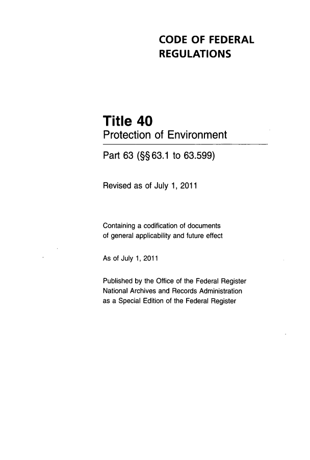 handle is hein.cfr/cfr2011147 and id is 1 raw text is: CODE OF FEDERAL
REGULATIONS
Title 40
Protection of Environment
Part 63 (§§ 63.1 to 63.599)
Revised as of July 1, 2011
Containing a codification of documents
of general applicability and future effect
As of July 1, 2011
Published by the Office of the Federal Register
National Archives and Records Administration
as a Special Edition of the Federal Register


