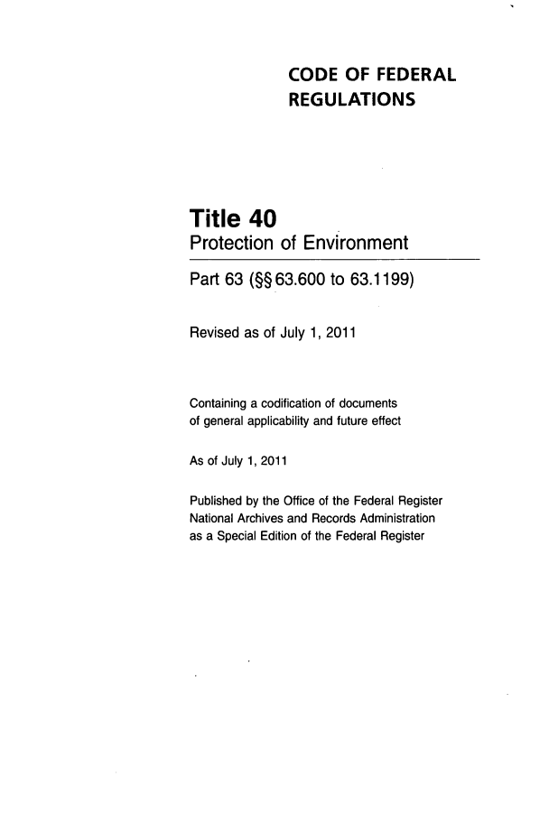 handle is hein.cfr/cfr2011148 and id is 1 raw text is: CODE OF FEDERAL
REGULATIONS
Title 40
Protection of Environment
Part 63 (§§63.600 to 63.1199)
Revised as of July 1, 2011
Containing a codification of documents
of general applicability and future effect
As of July 1, 2011
Published by the Office of the Federal Register
National Archives and Records Administration
as a Special Edition of the Federal Register


