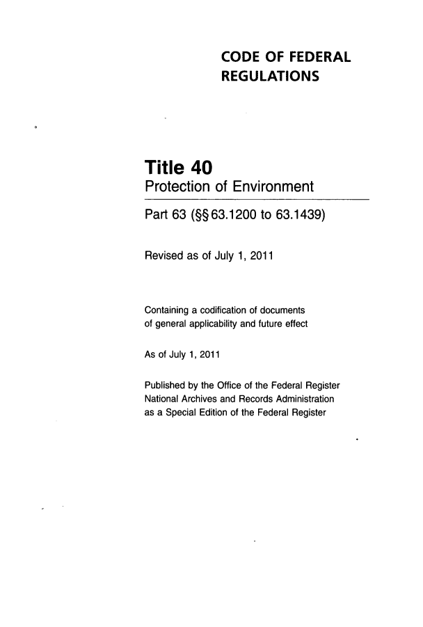 handle is hein.cfr/cfr2011149 and id is 1 raw text is: CODE OF FEDERAL
REGULATIONS
Title 40
Protection of Environment
Part 63 (§§ 63.1200 to 63.1439)
Revised as of July 1, 2011
Containing a codification of documents
of general applicability and future effect
As of July 1, 2011
Published by the Office of the Federal Register
National Archives and Records Administration
as a Special Edition of the Federal Register


