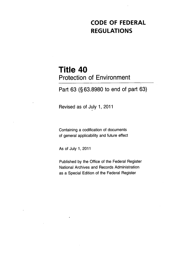 handle is hein.cfr/cfr2011152 and id is 1 raw text is: CODE OF FEDERAL
REGULATIONS
Title 40
Protection of Environment
Part 63 (§ 63.8980 to end of part 63)
Revised as of July 1, 2011
Containing a codification of documents
of general applicability and future effect
As of July 1, 2011
Published by the Office of the Federal Register
National Archives and Records Administration
as a Special Edition of the Federal Register


