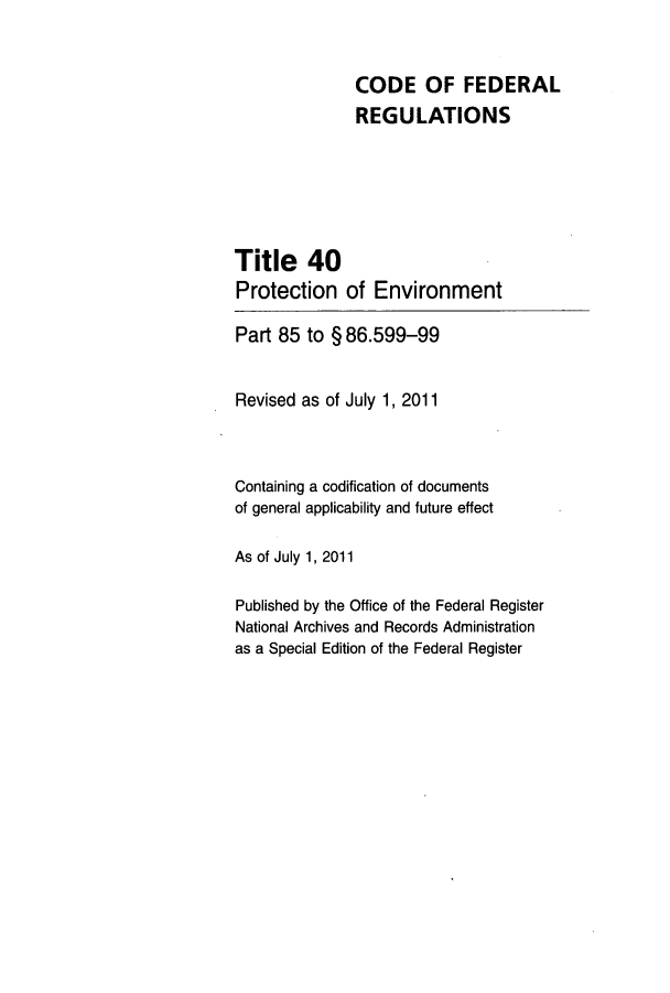 handle is hein.cfr/cfr2011156 and id is 1 raw text is: CODE OF FEDERAL
REGULATIONS
Title 40
Protection of Environment
Part 85 to § 86.599-99
Revised as of July 1, 2011
Containing a codification of documents
of general applicability and future effect
As of July 1, 2011
Published by the Office of the Federal Register
National Archives and Records Administration
as a Special Edition of the Federal Register


