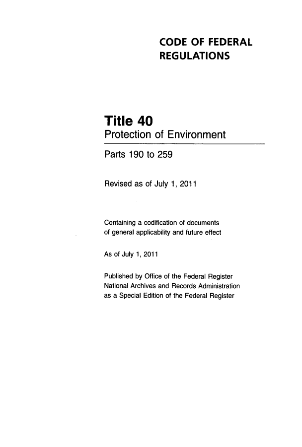 handle is hein.cfr/cfr2011162 and id is 1 raw text is: CODE OF FEDERAL
REGULATIONS
Title 40
Protection of Environment
Parts 190 to 259
Revised as of July 1, 2011
Containing a codification of documents
of general applicability and future effect
As of July 1, 2011
Published by Office of the Federal Register
National Archives and Records Administration
as a Special Edition of the Federal Register


