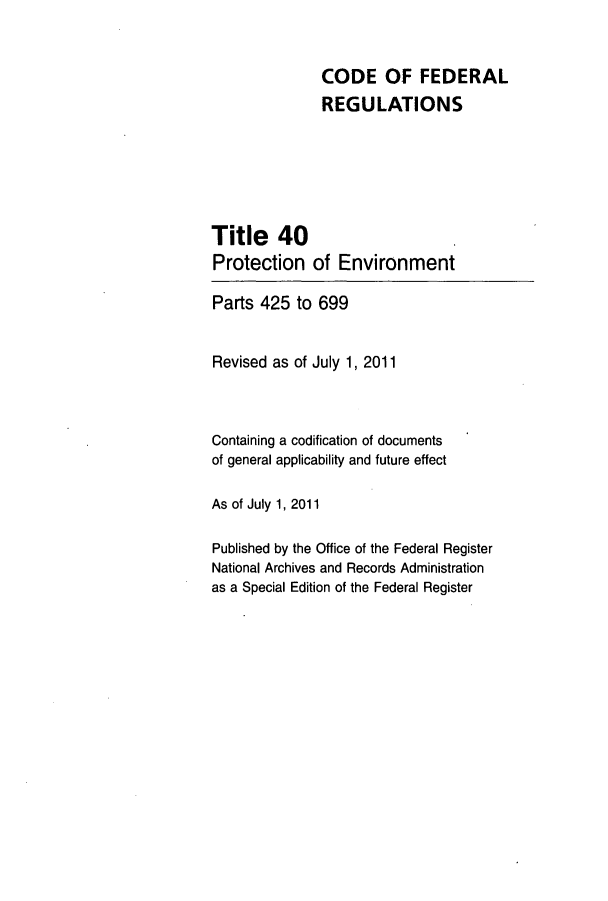 handle is hein.cfr/cfr2011167 and id is 1 raw text is: CODE OF FEDERAL
REGULATIONS
Title 40
Protection of Environment
Parts 425 to 699
Revised as of July 1, 2011
Containing a codification of documents
of general applicability and future effect
As of July 1, 2011
Published by the Office of the Federal Register
National Archives and Records Administration
as a Special Edition of the Federal Register


