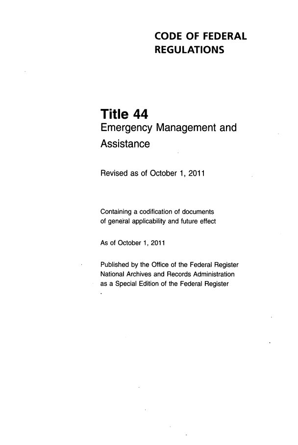 handle is hein.cfr/cfr2011182 and id is 1 raw text is: CODE OF FEDERAL
REGULATIONS
Title 44
Emergency Management and
Assistance
Revised as of October 1, 2011
Containing a codification of documents
of general applicability and future effect
As of October 1, 2011
Published by the Office of the Federal Register
National Archives and Records Administration
as a Special Edition of the Federal Register


