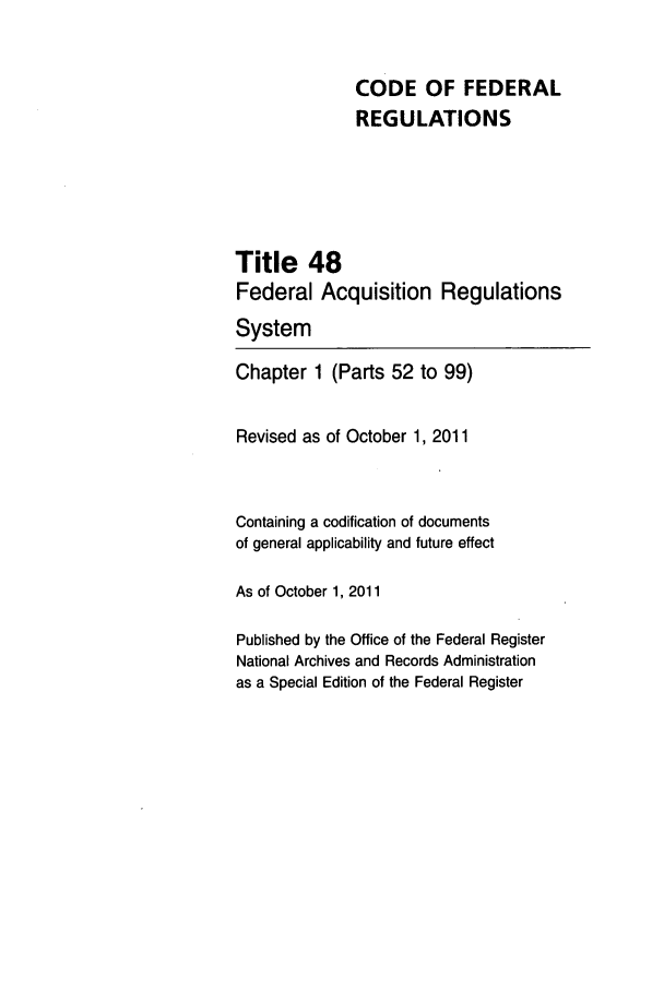handle is hein.cfr/cfr2011202 and id is 1 raw text is: CODE OF FEDERAL
REGULATIONS
Title 48
Federal Acquisition Regulations
System
Chapter 1 (Parts 52 to 99)
Revised as of October 1, 2011
Containing a codification of documents
of general applicability and future effect
As of October 1, 2011
Published by the Office of the Federal Register
National Archives and Records Administration
as a Special Edition of the Federal Register



