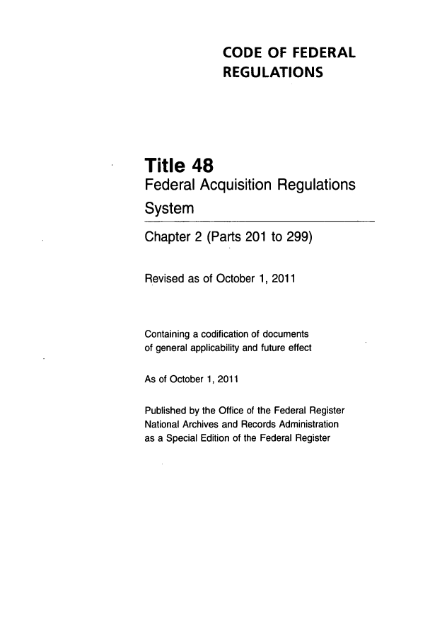 handle is hein.cfr/cfr2011203 and id is 1 raw text is: CODE OF FEDERAL
REGULATIONS

Title 48
Federal Acquisition
System

Regulations

Chapter 2 (Parts 201 to 299)
Revised as of October 1, 2011
Containing a codification of documents
of general applicability and future effect
As of October 1, 2011
Published by the Office of the Federal Register
National Archives and Records Administration
as a Special Edition of the Federal Register


