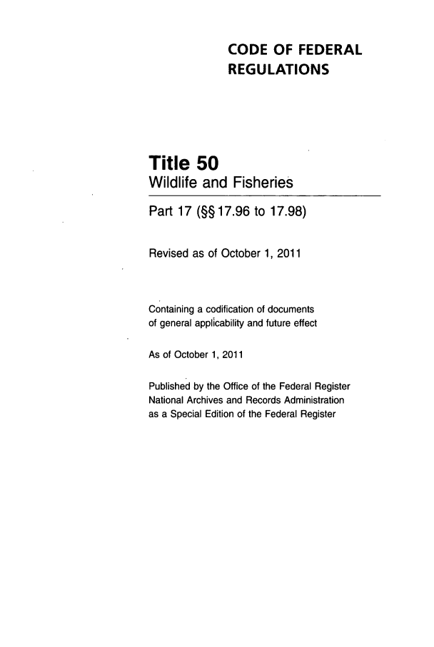handle is hein.cfr/cfr2011219 and id is 1 raw text is: CODE OF FEDERAL
REGULATIONS
Title 50
Wildlife and Fisheries
Part 17 (§§ 17.96 to 17.98)
Revised as of October 1, 2011
Containing a codification of documents
of general applicability and future effect
As of October 1, 2011
Published by the Office of the Federal Register
National Archives and Records Administration
as a Special Edition of the Federal Register


