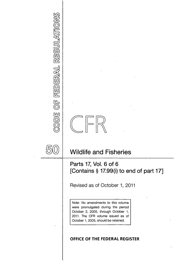 handle is hein.cfr/cfr2011221 and id is 1 raw text is: CER
) ~     Wildlife and Fisheries

Parts 17, Vol. 6 of 6
[Contains § 17.99(i) to

end of part 17]

Revised as of October 1, 2011
Note: No amendments to this volume
were promulgated during the period
October 2, 2005, through October 1,
2011. The CFR volume issued as of
October 1, 2005, should be retained.
OFFICE OF THE FEDERAL REGISTER


