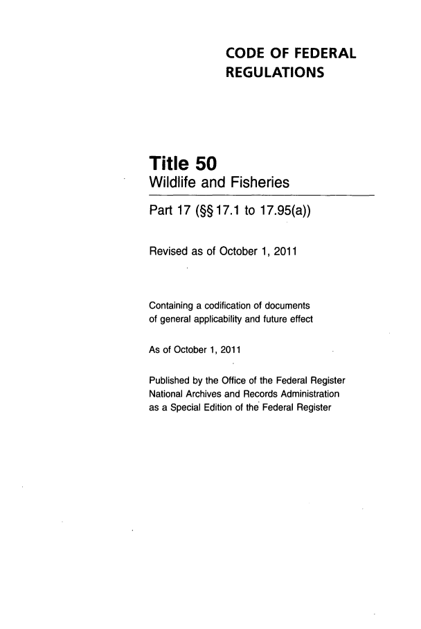 handle is hein.cfr/cfr2011235 and id is 1 raw text is: CODE OF FEDERAL
REGULATIONS
Title 50
Wildlife and Fisheries
Part 17 (§§ 17.1 to 17.95(a))
Revised as of October 1, 2011
Containing a codification of documents
of general applicability and future effect
As of October 1, 2011
Published by the Office of the Federal Register
National Archives and Records Administration
as a Special Edition of the Federal Register


