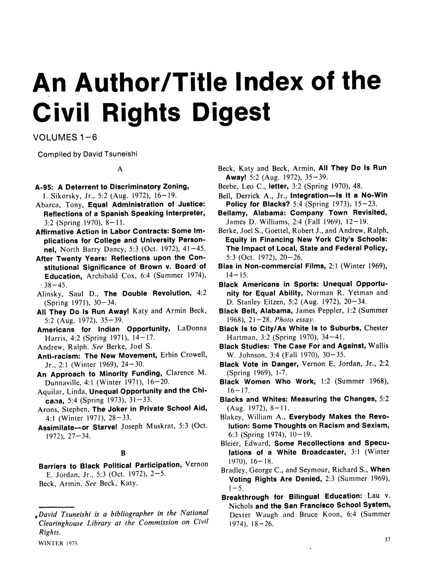 handle is hein.civil/newprspc0007 and id is 1 raw text is: An Author/Title Index of theCivil Rights DigestVOLUMES 1-6Compiled by David Tsuneishi                     AA-95: A Deterrent to Discriminatory Zoning,  I. Sikorsky, Jr., 5:2 (Aug. 1972), 16-19.Abarca, Tony, Equal Administration of Justice:  Reflections of a Spanish Speaking Interpreter,  3:2 (Spring 1970), 8-11.Affirmative Action in Labor Contracts: Some Im-  plications for College and University Person-  nel, North Barry Dancy, 5:3 (Oct. 1972), 41-45.After Twenty Years: Reflections upon the Con-  stitutional Significance of Brown v. Board of  Education, Archibald Cox, 6:4 (Summer 1974),  38-45.Alinsky, Saul D., The Double Revolution, 4:2  (Spring 1971), 30-34:All They Do Is Run Away! Katy and Armin Beck,  5:2 (Aug. 1972), 35-39.Americans for Indian Opportunity, LaDonna   Harris, 4:2 (Spring 1971), 14-17. Andrew, Ralph. See Berke, Joel S. Anti-racism: The New Movement, Erbin Crowell,   Jr., 2:1 (Winter 1969), 24-30.An Approach to Minority Funding, Clarence M.   Dunnaville, 4:1 (Winter 1971), 16-20. Aquilar, Linda, Unequal Opportunity and the Chi-   cana, 5:4 (Spring 1973), 31-33. Arons, Stephen, The Joker in Private School Aid,   4:1 (Winter 1971), 28-33. Assimilate-or Starvel Joseph Muskrat, 5:3 (Oct.   1972), 27-34.                      B Barriers to Black Political Participation, Vernon   E. Jordan, Jr., 5:3 (Oct. 1972), 2-5. Beck, Armin. See Beck, Katy.,David Tsuneishi is a bibliographer in the NationalClearinghouse Library at the Commission on CivilRights.WINTER 1975Beck, Katy and Beck, Armin, All They Do Is Run  Away! 5:2 (Aug. 1972), 35-39.Beebe, Leo C., letter, 3:2 (Spring 1970), 48.Bell, Derrick A., Jr., Integration-Is It a No-Win  Policy for Blacks? 5:4 (Spring 1973), 15-23.Bellamy, Alabama: Company Town Revisited,  James D. Williams, 2:4 (Fall 1969), 12-19.Berke, Joel S., Goettel, Robert J., and Andrew, Ralph,  Equity in Financing New York City's Schools:  The Impact of Local, State and Federal Policy,  5:3 (Oct. 1972), 20-26.Bias in Non-commercial Films, 2:1 (Winter 1969),  14-15.Black Americans in Sports: Unequal Opportu-  nity for Equal Ability, Norman R. Yetman and  D. Stanley Eitzen, 5:2 (Aug. 1972), 20-34.Black Belt, Alabama, James Peppler, 1:2 (Summer  1968), 21-28. Photo essay.Black Is to City/As White Is to Suburbs, Chester  Hartman, 3:2 (Spring 1970), 34-41.Black Studies: The Case For and Against, Wallis  W. Johnson, 3:4 (Fall 1970), 30-35.Black Vote in Danger, Vernon E. Jordan, Jr., 2:2  (Spring 1969), 1-7.Black Women Who Work, 1:2 (Summer 1968),   16-17. Blacks and Whites: Measuring the Changes, 5:2 (Aug. 1972), 8-11. Blakey, William A., Everybody Makes the Revo-   lution: Some Thoughts on Racism and Sexism,   6:3 (Spring 1974), 10-19. Bleier, Edward, Some Recollections and Specu-   lations of a White Broadcaster, 3:1 (Winter   1970), 16-18. Bradley, George C., and Seymour, Richard S., When   Voting Rights Are Denied, 2:3 (Summer 1969),   1-5. Breakthrough for Bilingual Education: Lau v.   Nichols and the San Francisco School System,   Dexter Waugh and Bruce Koon, 6:4 (Summer   1974), 18-26.