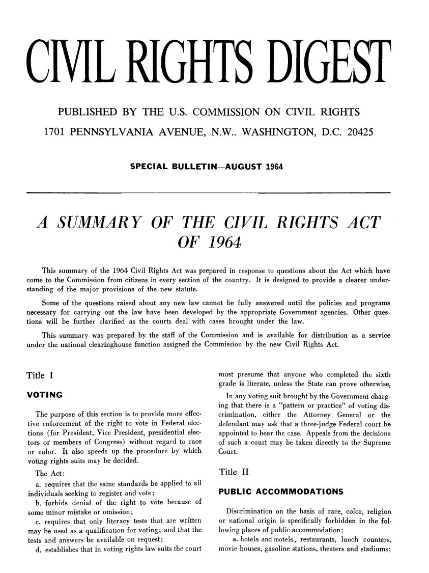 handle is hein.civil/newprspc1964 and id is 1 raw text is: CIVIL RIGHTS DIGEST        PUBLISHED BY THE U.S. COMMISSION ON CIVIL RIGHTS     1701 PENNSYLVANIA AVENUE, N.W.. WASHINGTON, D.C. 20425                            SPECIAL BULLETIN-AUGUST 1964   A SUMMARY OF THE CIVIL RIGHTS ACT                                        OF 1964    This summary of the 1964 Civil Rights Act was prepared in response to questions about the Act which havecome to the Commission from citizens in every section of the country. It is designed to provide a clearer under-standing of the major provisions of the new statute.    Some of the questions raised about any new law cannot be fully answered until the policies and programsnecessary for carrying out the law have been developed by the appropriate Government agencies. Other ques-tions will be further clarified as the courts deal with cases brought under the law.    This summary was prepared by the staff of the Commission and is available for distribution as a serviceunder the national clearinghouse function assigned the Commission by the new Civil Rights Act.Title IVOTING  The purpose of this section is to provide more effec-tive enforcement of the right to vote in Federal elec-tions (for President, Vice President, presidential elec-tors or members of Congress) without regard to raceor color. It also speeds up the procedure by whichvoting rights suits may be decided.  The Act:  a. requires that the same standards be applied to allindividuals seeking to register and vote;  b. forbids denial of the right to vote because ofsome minor mistake or omission;  c. requires that only literacy tests that are writtenmay be used as a qualification for voting; and that thetests and answers be available on request;  d. establishes that in voting rights law suits the courtmust presume that anyone who completed the sixthgrade is literate, unless the State can prove otherwise:  In any voting suit brought by the Government charg-ing that there is a pattern or practice of voting dis-crimination, either the Attorney General or thedefendant may ask that a three-judge Federal court beappointed to hear the case. Appeals from the decisionsof such a court may be taken directly to the SupremeCourt.Title IIPUBLIC ACCOMMODATIONS  Discrimination on the basis of race, color, religionor national origin is specifically forbidden in the fol-lowing places of public accommodation:    a. hotels and motels, restaurants, lunch counters,movie houses, gasoline stations, theaters and stadiums;