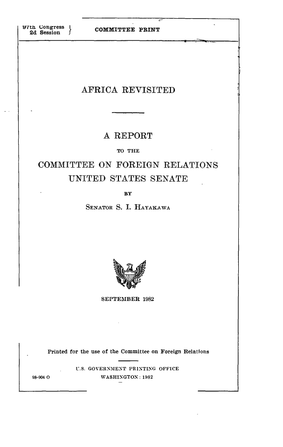 handle is hein.comprint/africrevs0001 and id is 1 raw text is: 


Untix Congress
  2d Session


COMMITTEE PRINT


          AFRICA REVISITED






               A REPORT

                   TO THE

COMMITTEE ON FOREIGN RELATIONS


UNITED STATES SENATE

             BY

    SENATOR S. I. HAYAKAWA


                SEPTEMBER 1982







    Printed for the use of the Committee on Foreign Relations


          U.S. GOVERNMENT PRINTING OFFICE
98-904 0        WASHINGTON: 1982


