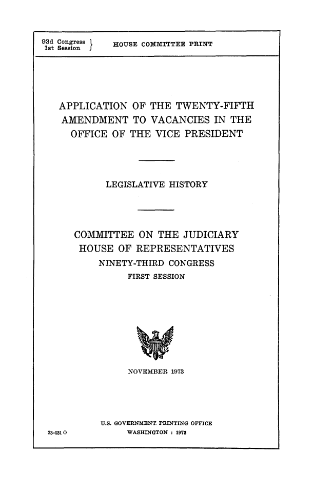 handle is hein.comprint/aptwfivc0001 and id is 1 raw text is: 


93d Congress HOUSE COMMITTEE PRINT
1st Session





   APPLICATION   OF THE  TWENTY-FIFTH
   AMENDMENT TO VACANCIES IN THE
     OFFICE  OF THE  VICE  PRESIDENT




            LEGISLATIVE HISTORY




      COMMITTEE   ON  THE JUDICIARY
      HOUSE   OF  REPRESENTATIVES
           NINETY-THIRD CONGRESS
                FIRST SESSION









                NOVEMBER 1973





           U.S. GOVERNMENT PRINTING OFFICE
 23-0310        WASHINGTON : 1978


