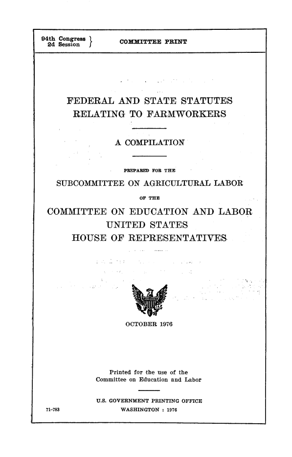 handle is hein.comprint/fdssrfrm0001 and id is 1 raw text is: 




94th Congress   COMMITTEE PRINT
2d Sessionf








     FEDERAL AND STATE STATUTES

     RELATING TO FARMWORKERS



               A COMPILATION



                 PREPARED FOR THE

   SUBCOMMITTEE   ON AGRICULTURAL  LABOR

                    OF THE

 COMMITTEE ON EDUCATION AND LABOR


       UNITED   STATES

HOUSE   OF REPRESENTATIVES












           OCTOBER 1976






        Printed for the use of the
     Committee on Education and Labor


     U.S. GOVERNMENT PRINTING OFFICE
          WASHINGTON : 1976


71-783


