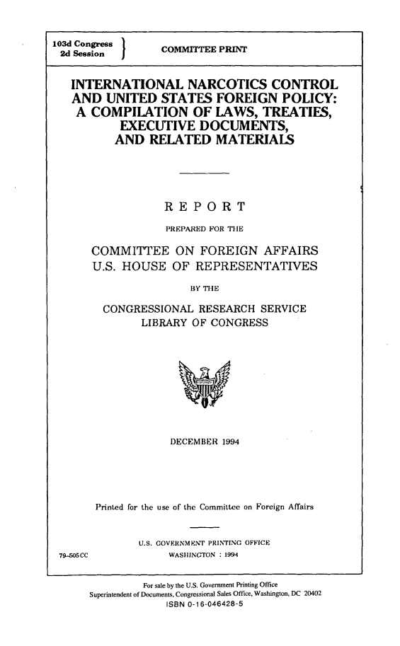 handle is hein.comprint/incusfp0001 and id is 1 raw text is: 



103d Congress
2d Session I


COMMITTEE PRINT


INTERNATIONAL NARCOTICS CONTROL
AND   UNITED   STATES   FOREIGN POLICY:
A  COMPILATION OF LAWS, TREATIES,
        EXECUTIVE DOCUMENTS,
        AND  RELATED MATERIALS






               REPORT

               PREPARED FOR THE

   COMMITTEE ON FOREIGN AFFAIRS
   U.S. HOUSE OF REPRESENTATIVES

                    BY THE

     CONGRESSIONAL   RESEARCH  SERVICE
            LIBRARY OF CONGRESS


            DECEMBER 1994






Printed for the use of the Committee on Foreign Affairs



       U.S. GOVERNMENT PRINTING OFFICE
            WASHINGTON : 1994


         For sale by the U.S. Government Printing Office
Superintendent of Documents, Congressional Sales Office, Washington, DC 20402
             ISBN 0-16-046428-5


79-505CC


